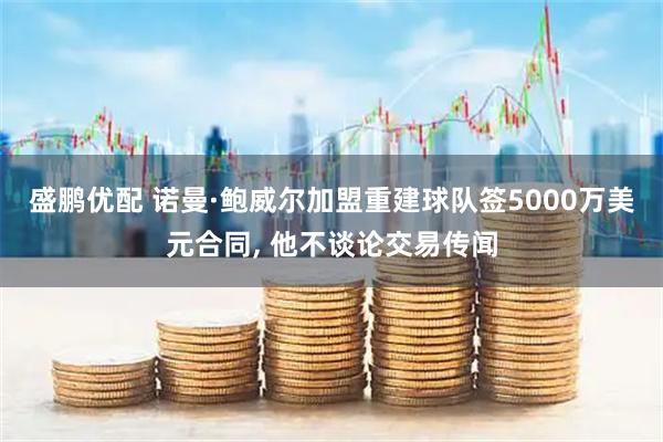 盛鹏优配 诺曼·鲍威尔加盟重建球队签5000万美元合同, 他不谈论交易传闻