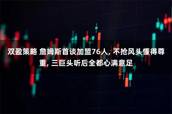 双盈策略 詹姆斯首谈加盟76人, 不抢风头懂得尊重, 三巨头听后全都心满意足