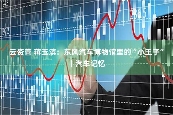 云资管 蒋玉滨：东风汽车博物馆里的“小王子”｜汽车记忆