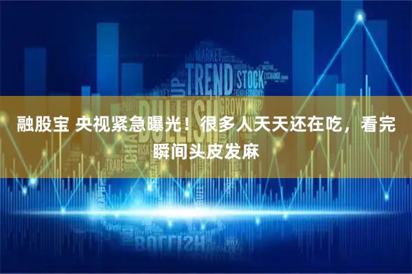 融股宝 央视紧急曝光！很多人天天还在吃，看完瞬间头皮发麻