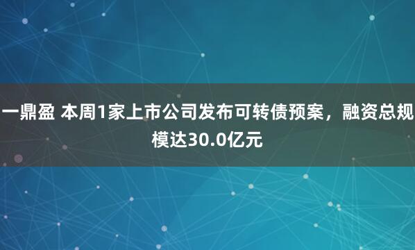 一鼎盈 本周1家上市公司发布可转债预案，融资总规模达30.0亿元
