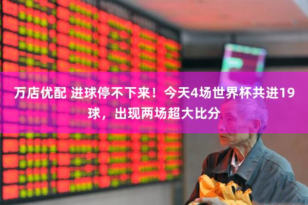 万店优配 进球停不下来！今天4场世界杯共进19球，出现两场超大比分
