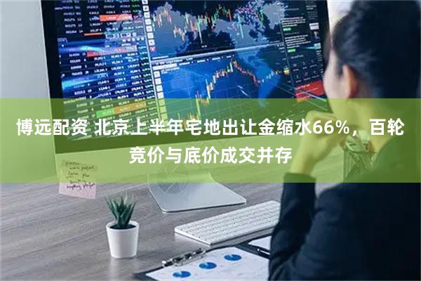 博远配资 北京上半年宅地出让金缩水66%，百轮竞价与底价成交并存