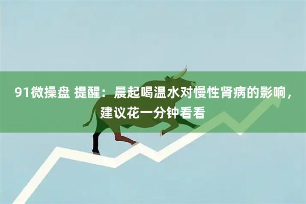 91微操盘 提醒：晨起喝温水对慢性肾病的影响，建议花一分钟看看