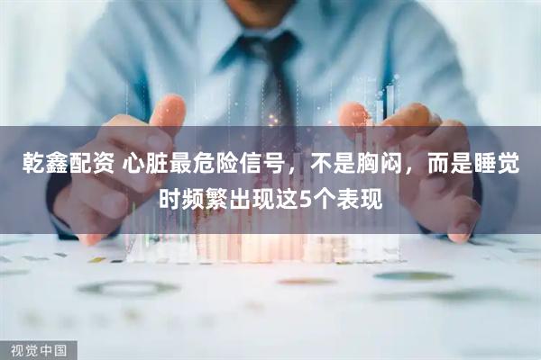 乾鑫配资 心脏最危险信号，不是胸闷，而是睡觉时频繁出现这5个表现