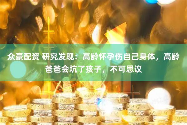 众豪配资 研究发现：高龄怀孕伤自己身体，高龄爸爸会坑了孩子，不可思议