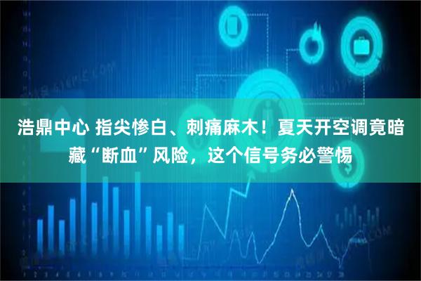 浩鼎中心 指尖惨白、刺痛麻木！夏天开空调竟暗藏“断血”风险，这个信号务必警惕