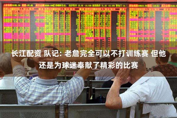 长江配资 队记: 老詹完全可以不打训练赛 但他还是为球迷奉献了精彩的比赛