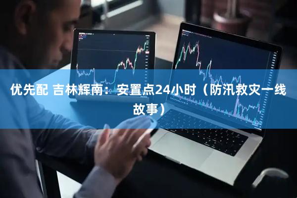 优先配 吉林辉南：安置点24小时（防汛救灾一线故事）