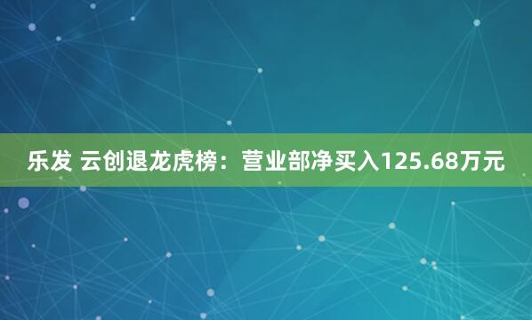 乐发 云创退龙虎榜：营业部净买入125.68万元