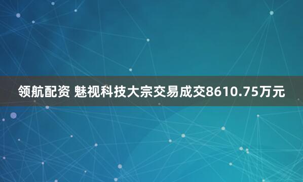 领航配资 魅视科技大宗交易成交8610.75万元