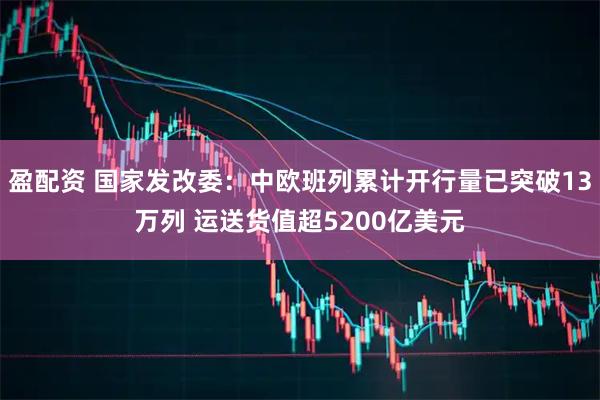 盈配资 国家发改委：中欧班列累计开行量已突破13万列 运送货值超5200亿美元