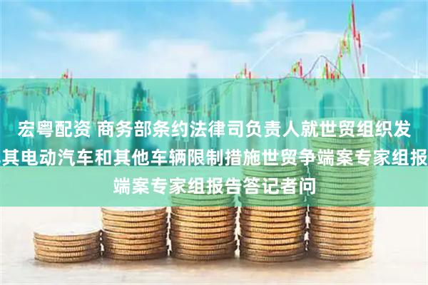 宏粤配资 商务部条约法律司负责人就世贸组织发布我诉土耳其电动汽车和其他车辆限制措施世贸争端案专家组报告答记者问