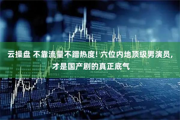 云操盘 不靠流量不蹭热度! 六位内地顶级男演员, 才是国产剧的真正底气