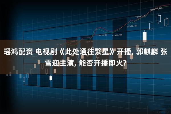 瑶鸿配资 电视剧《此处通往繁星》开播, 郭麒麟 张雪迎主演, 能否开播即火?